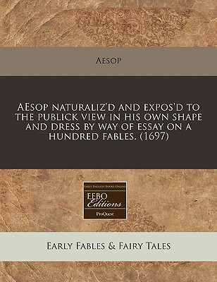 Aesop Naturaliz'd and Expos'd to the Publick View in His Own Shape and Dress by Way of Essay on a Hundred Fables.