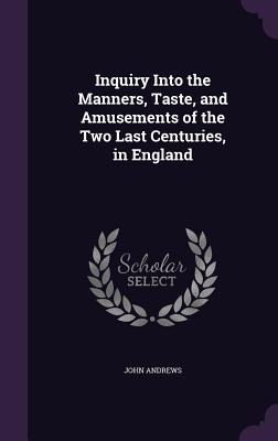 Inquiry Into The Manners, Taste, And Amusements Of The Two Last Centuries, In England