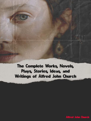 The Complete Works, Novels, Plays, Stories, Ideas, and Writings of Alfred John Church