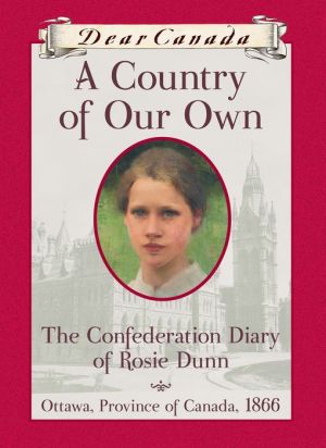 A Country of Our Own : The Confederation Diary of Rosie Dunn, Ottawa, Province of Canada, 1866