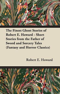 The Finest Ghost Stories Of Robert E. Howard - Short Stories From The Father Of Sword And Sorcery Tales