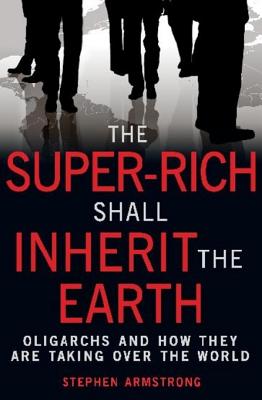 The Super-Rich Shall Inherit the Earth: The New Global Oligarachs and How They're Taking Over our World