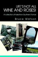 Cover of Life's Not All Wine and Roses!: A Collection of Tales from Southern France by Bruce Watson