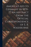 America's Aid to Germany in 1870-71. An Abstract From the Official Correspondence of E. B. Washburne