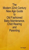 Cover of The Modern 22nd Century New Age Guide to Old Fashioned Baby Maintenance, Child Rearing and Parenting by Alan Baggett